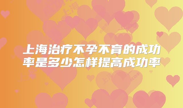 上海治疗不孕不育的成功率是多少怎样提高成功率