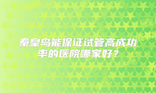 秦皇岛能保证试管高成功率的医院哪家好?