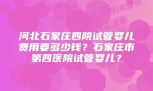 河北石家庄四院试管婴儿费用要多少钱?石家庄市第四医院试管婴儿?