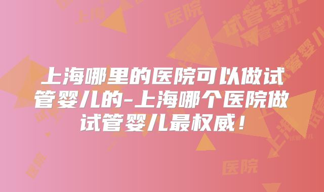 上海哪里的医院可以做试管婴儿的-上海哪个医院做试管婴儿最权威!