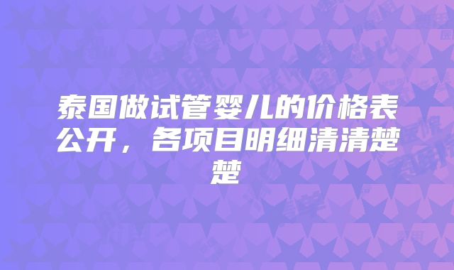 泰国做试管婴儿的价格表公开，各项目明细清清楚楚