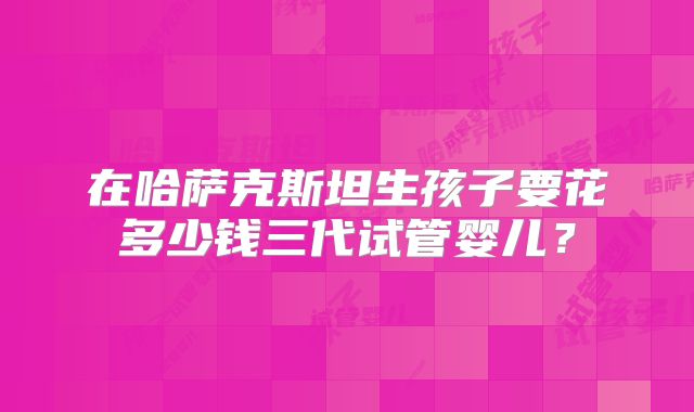 在哈萨克斯坦生孩子要花多少钱三代试管婴儿?