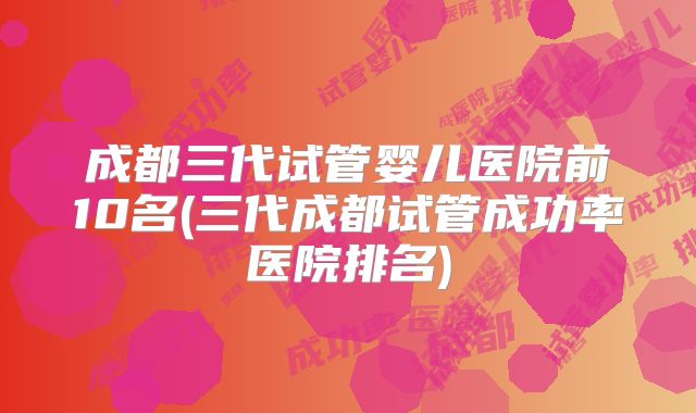 成都三代试管婴儿医院前10名(三代成都试管成功率医院排名)