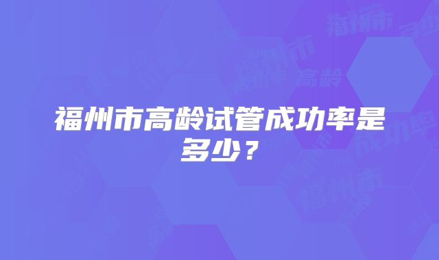 福州市高龄试管成功率是多少?