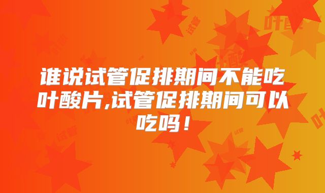 谁说试管促排期间不能吃叶酸片,试管促排期间可以吃吗!