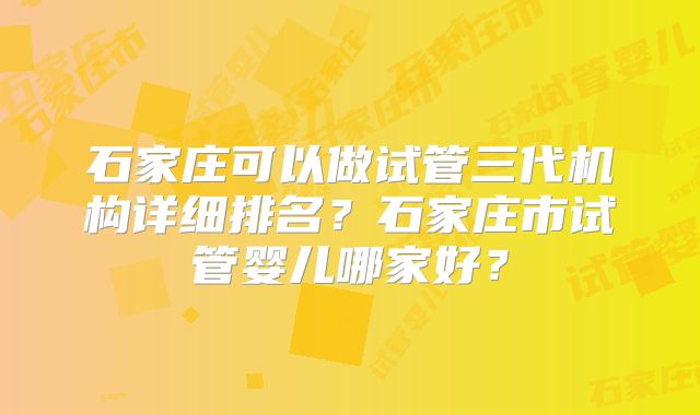 石家庄可以做试管三代机构详细排名？石家庄市试管婴儿哪家好？