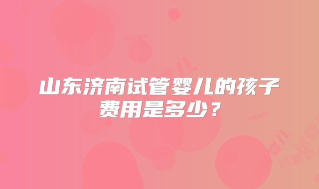 山东济南试管婴儿的孩子费用是多少？