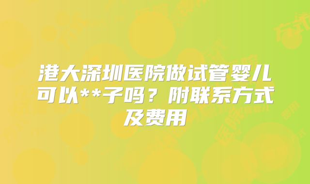 港大深圳医院做试管婴儿可以**子吗？附联系方式及费用