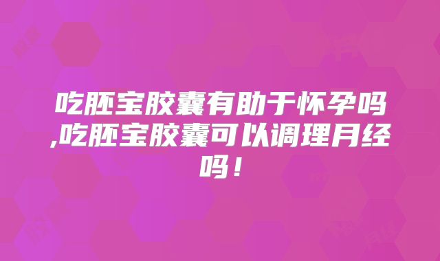 吃胚宝胶囊有助于怀孕吗,吃胚宝胶囊可以调理月经吗！
