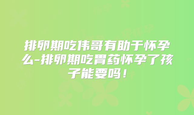 排卵期吃伟哥有助于怀孕么-排卵期吃胃药怀孕了孩子能要吗！
