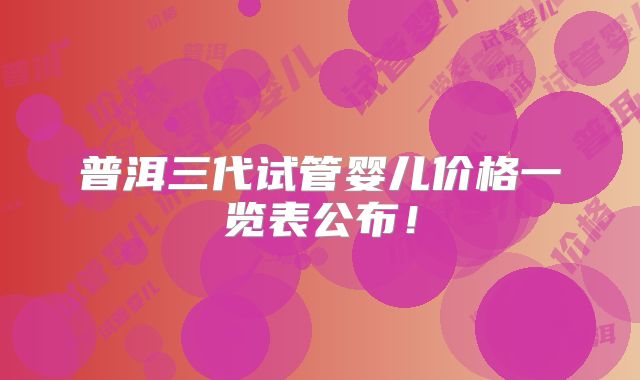 普洱三代试管婴儿价格一览表公布!
