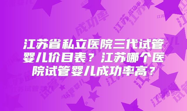 江苏省私立医院三代试管婴儿价目表？江苏哪个医院试管婴儿成功率高？