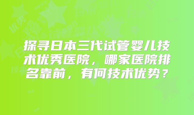 探寻日本三代试管婴儿技术优秀医院，哪家医院排名靠前，有何技术优势？