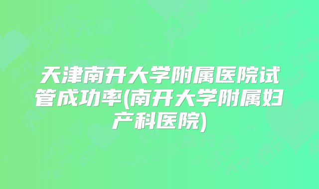 天津南开大学附属医院试管成功率(南开大学附属妇产科医院)
