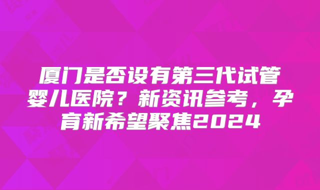 厦门是否设有第三代试管婴儿医院？新资讯参考，孕育新希望聚焦2024