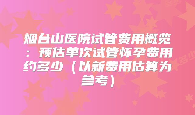 烟台山医院试管费用概览:预估单次试管怀孕费用约多少(以新费用估算为参考)