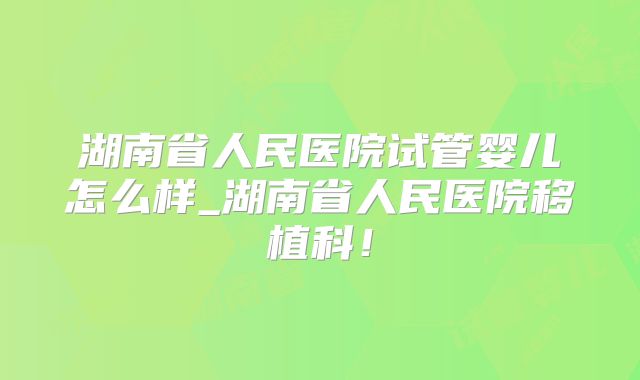 湖南省人民医院试管婴儿怎么样_湖南省人民医院移植科!