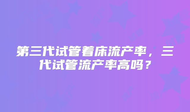 第三代试管着床流产率，三代试管流产率高吗？