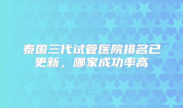 泰国三代试管医院排名已更新,哪家成功率高