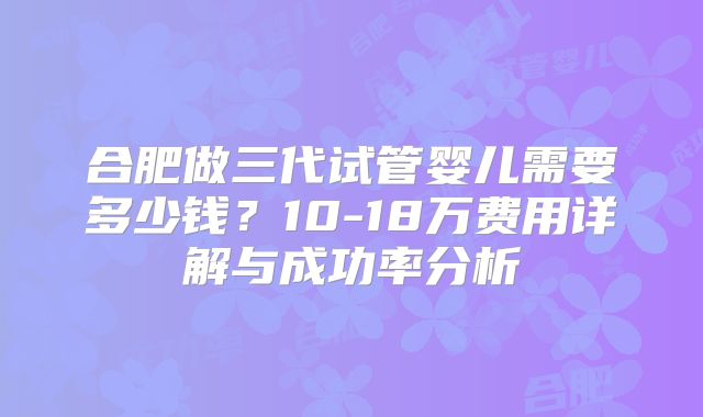 合肥做三代试管婴儿需要多少钱？10-18万费用详解与成功率分析