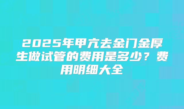 2025年甲亢去金门金厚生做试管的费用是多少？费用明细大全