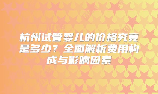 杭州试管婴儿的价格究竟是多少？全面解析费用构成与影响因素