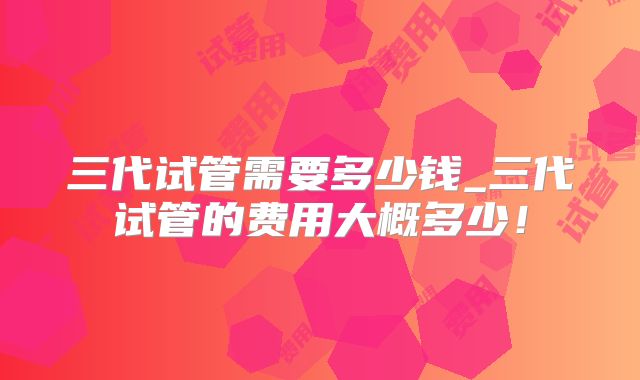 三代试管需要多少钱_三代试管的费用大概多少！