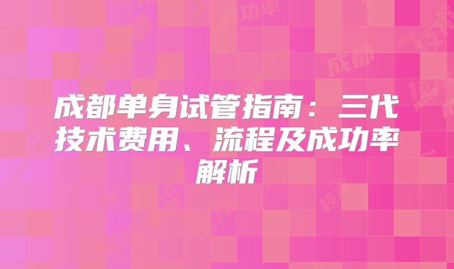 成都单身试管指南:三代技术费用、流程及成功率解析