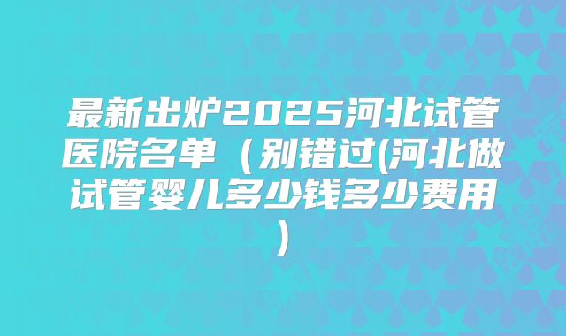 最新出炉2025河北试管医院名单（别错过(河北做试管婴儿多少钱多少费用)