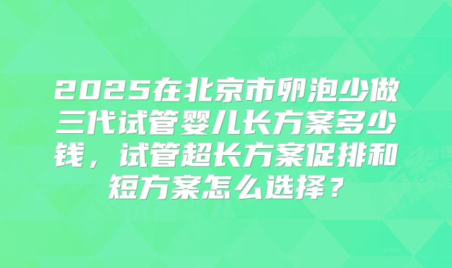 2025在北京市卵泡少做三代试管婴儿长方案多少钱,试管超长方案促排和短方案怎么选择?