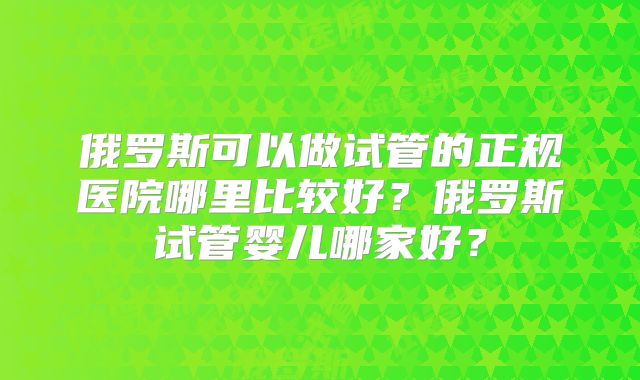 俄罗斯可以做试管的正规医院哪里比较好?俄罗斯试管婴儿哪家好?