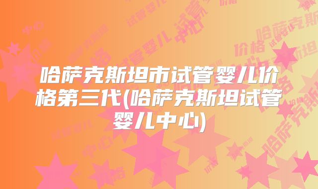 哈萨克斯坦市试管婴儿价格第三代(哈萨克斯坦试管婴儿中心)