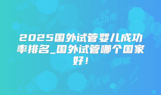 2025国外试管婴儿成功率排名_国外试管哪个国家好！
