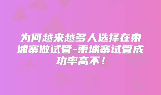 为何越来越多人选择在柬埔寨做试管-柬埔寨试管成功率高不！