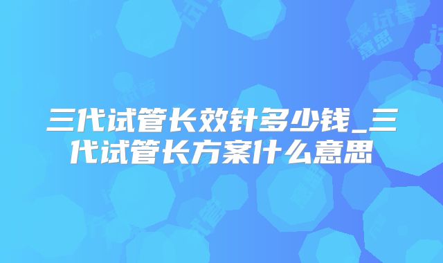 三代试管长效针多少钱_三代试管长方案什么意思