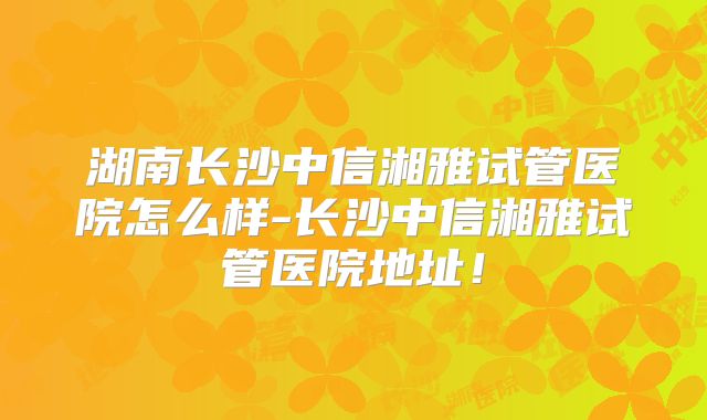 湖南长沙中信湘雅试管医院怎么样-长沙中信湘雅试管医院地址！
