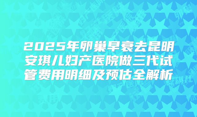 2025年卵巢早衰去昆明安琪儿妇产医院做三代试管费用明细及预估全解析