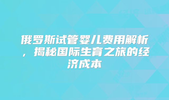 俄罗斯试管婴儿费用解析，揭秘国际生育之旅的经济成本