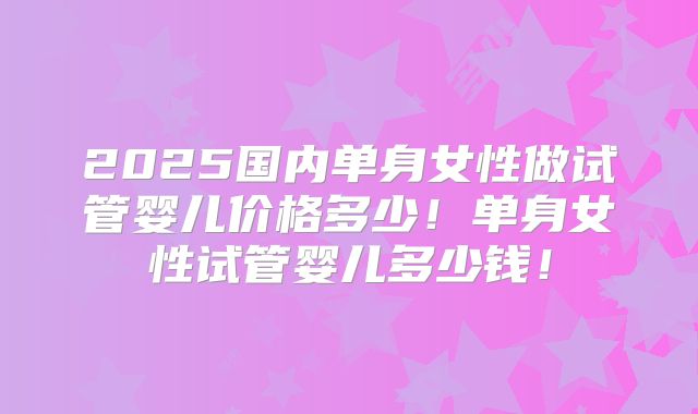 2025国内单身女性做试管婴儿价格多少！单身女性试管婴儿多少钱！