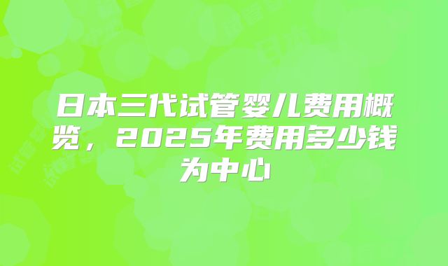 日本三代试管婴儿费用概览，2025年费用多少钱为中心