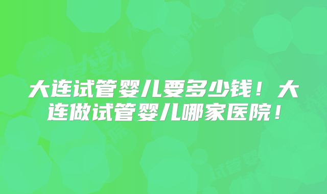 大连试管婴儿要多少钱！大连做试管婴儿哪家医院！