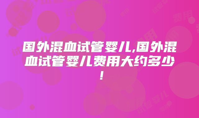 国外混血试管婴儿,国外混血试管婴儿费用大约多少！