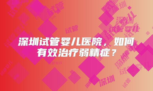深圳试管婴儿医院，如何有效治疗弱精症？