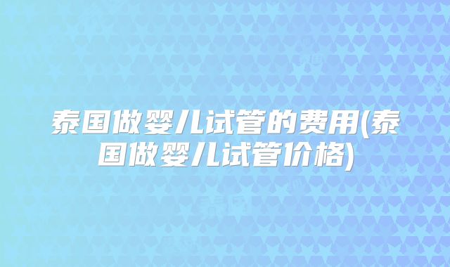 泰国做婴儿试管的费用(泰国做婴儿试管价格)