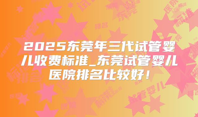 2025东莞年三代试管婴儿收费标准_东莞试管婴儿医院排名比较好！
