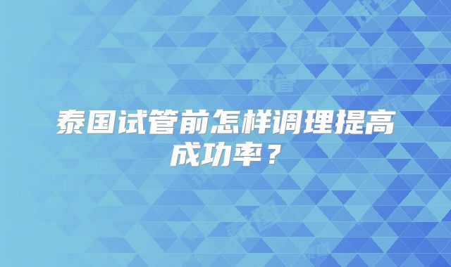 泰国试管前怎样调理提高成功率？