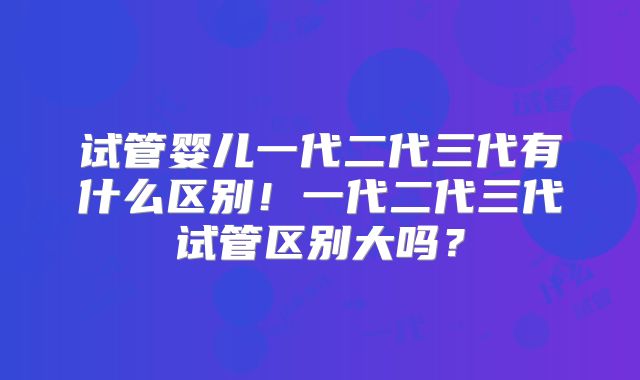 试管婴儿一代二代三代有什么区别！一代二代三代试管区别大吗？
