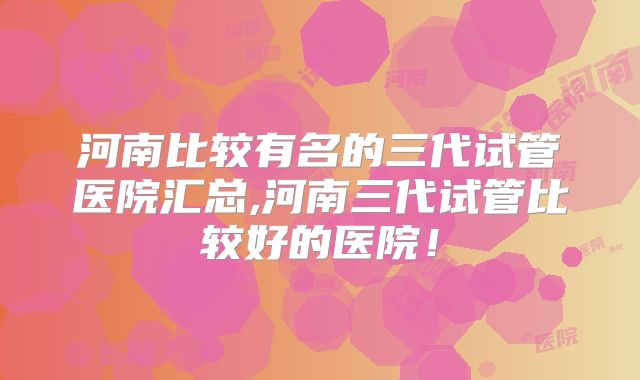 河南比较有名的三代试管医院汇总,河南三代试管比较好的医院！