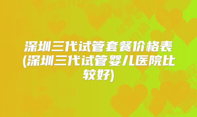 深圳三代试管套餐价格表(深圳三代试管婴儿医院比较好)
