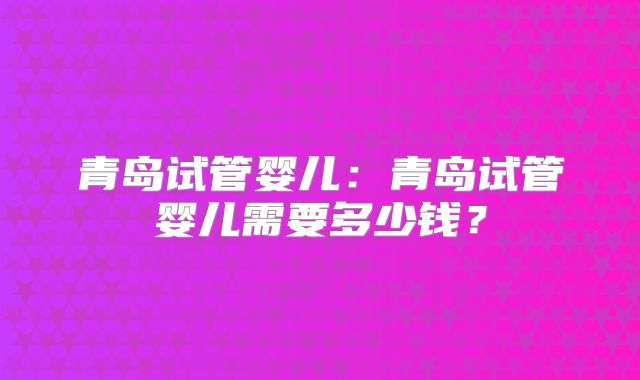 青岛试管婴儿：青岛试管婴儿需要多少钱？